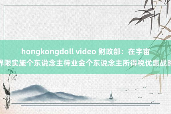 hongkongdoll video 财政部:在宇宙界限实施个东说念主待业金个东说念主所得税优惠战略