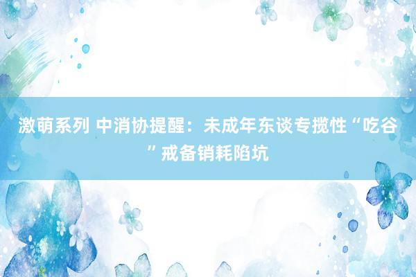 激萌系列 中消协提醒:未成年东谈专揽性“吃谷”戒备销耗陷坑