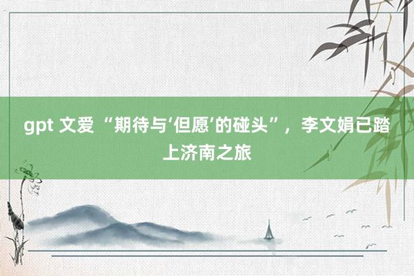 gpt 文爱 “期待与‘但愿’的碰头”,李文娟已踏上济南之旅