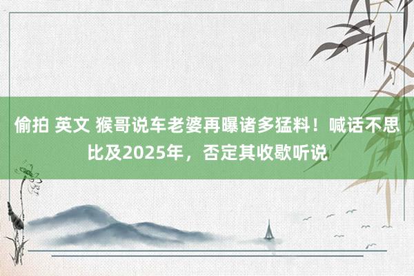 偷拍 英文 猴哥说车老婆再曝诸多猛料!喊话不思比及2025年,否定其收歇听说
