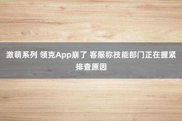 激萌系列 领克App崩了 客服称技能部门正在握紧排查原因