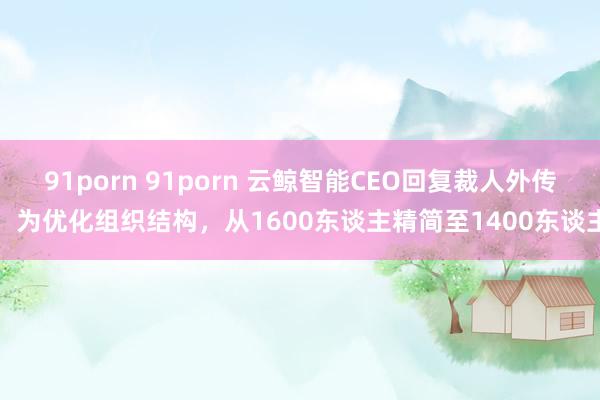 91porn 91porn 云鲸智能CEO回复裁人外传:为优化组织结构,从1600东谈主精简至1400东谈主
