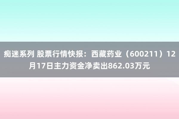 痴迷系列 股票行情快报:西藏药业(600211)12月17日主力资金净卖出862.03万元