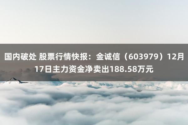 国内破处 股票行情快报:金诚信(603979)12月17日主力资金净卖出188.58万元