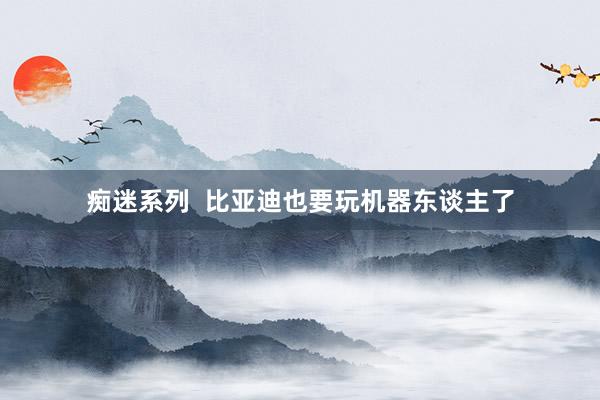 痴迷系列 比亚迪也要玩机器东谈主了