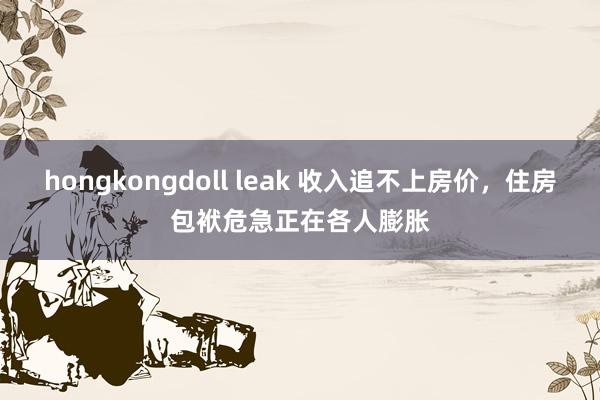 hongkongdoll leak 收入追不上房价,住房包袱危急正在各人膨胀