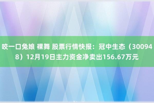 咬一口兔娘 裸舞 股票行情快报:冠中生态(300948)12月19日主力资金净卖出156.67万元
