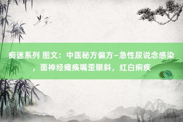 痴迷系列 图文：中医秘方偏方—急性尿说念感染，面神经瘫痪嘴歪眼斜，红白痢疾