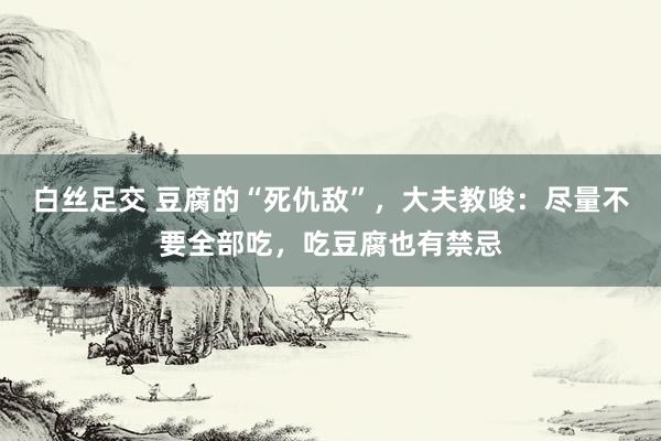 白丝足交 豆腐的“死仇敌”,大夫教唆:尽量不要全部吃,吃豆腐也有禁忌
