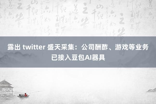 露出 twitter 盛天采集：公司酬酢、游戏等业务已接入豆包AI器具