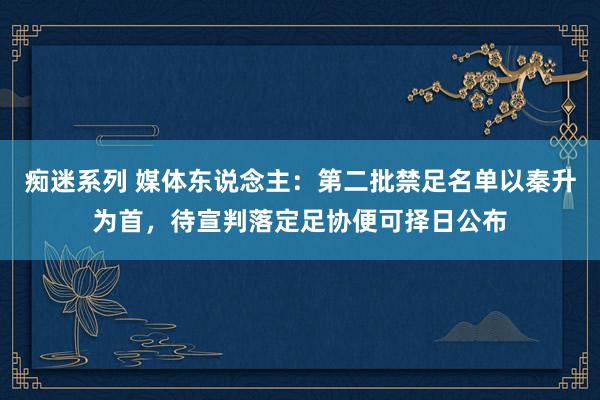 痴迷系列 媒体东说念主：第二批禁足名单以秦升为首，待宣判落定足协便可择日公布