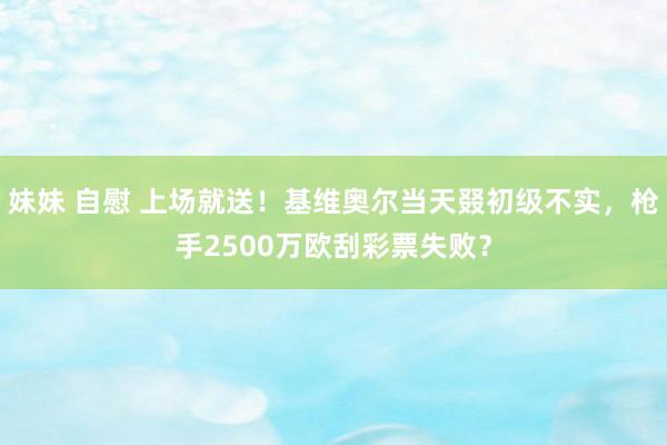 妹妹 自慰 上场就送!基维奥尔当天叕初级不实,枪手2500万欧刮彩票失败?