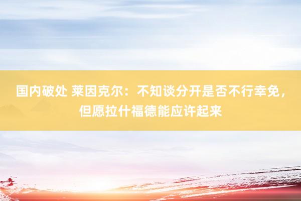 国内破处 莱因克尔:不知谈分开是否不行幸免,但愿拉什福德能应许起来