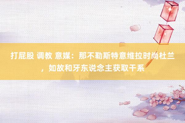 打屁股 调教 意媒:那不勒斯特意维拉时尚杜兰,如故和牙东说念主获取干系