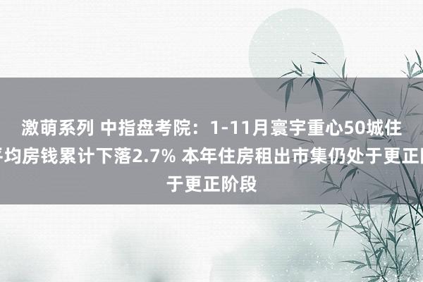 激萌系列 中指盘考院:1-11月寰宇重心50城住宅平均房钱累计下落2.7% 本年住房租出市集仍处于更正阶段