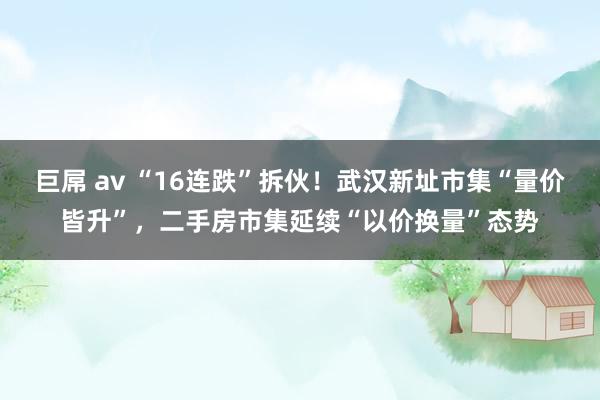巨屌 av “16连跌”拆伙!武汉新址市集“量价皆升”,二手房市集延续“以价换量”态势