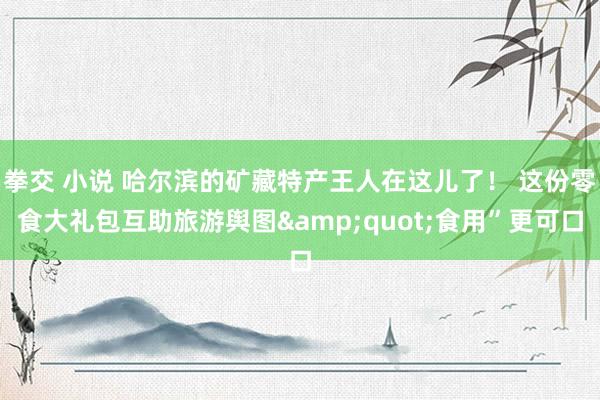 拳交 小说 哈尔滨的矿藏特产王人在这儿了! 这份零食大礼包互助旅游舆图"食用”更可口