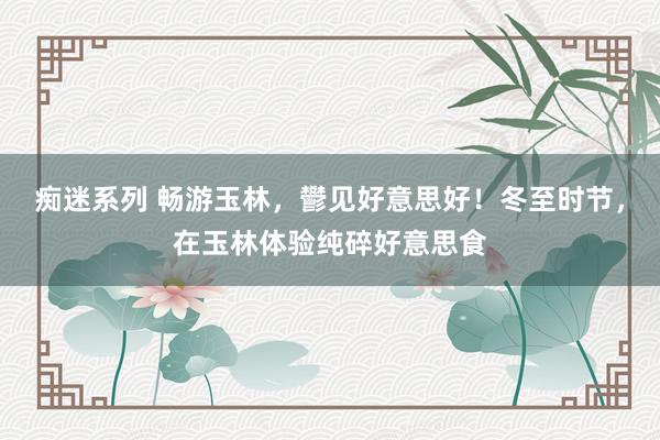 痴迷系列 畅游玉林,鬰见好意思好!冬至时节,在玉林体验纯碎好意思食