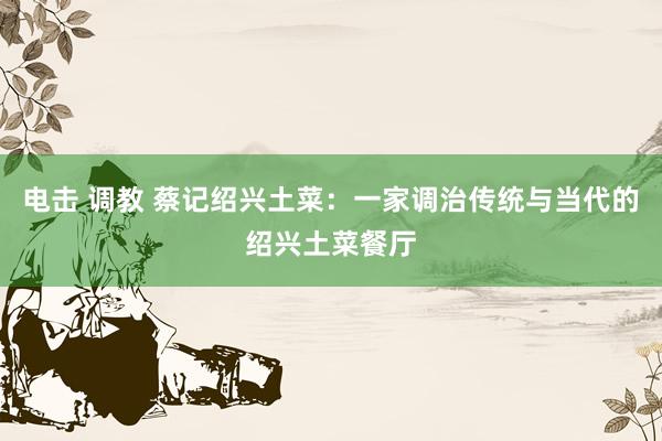 电击 调教 蔡记绍兴土菜:一家调治传统与当代的绍兴土菜餐厅