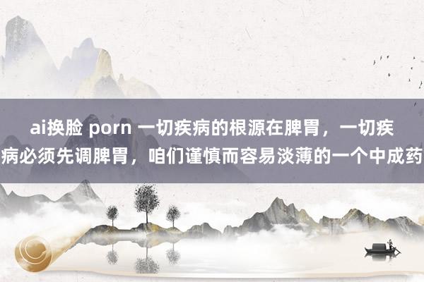 ai换脸 porn 一切疾病的根源在脾胃,一切疾病必须先调脾胃,咱们谨慎而容易淡薄的一个中成药