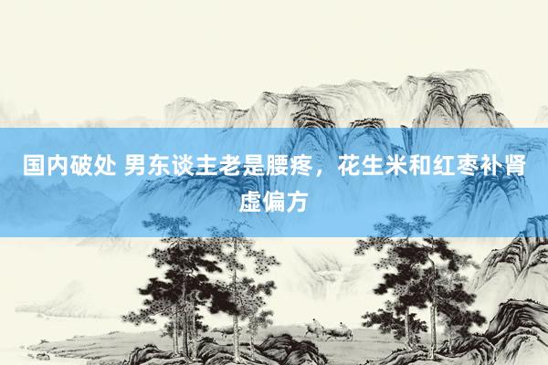 国内破处 男东谈主老是腰疼,花生米和红枣补肾虚偏方