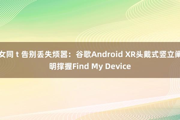 女同 t 告别丢失烦嚣:谷歌Android XR头戴式竖立阐明撑握Find My Device