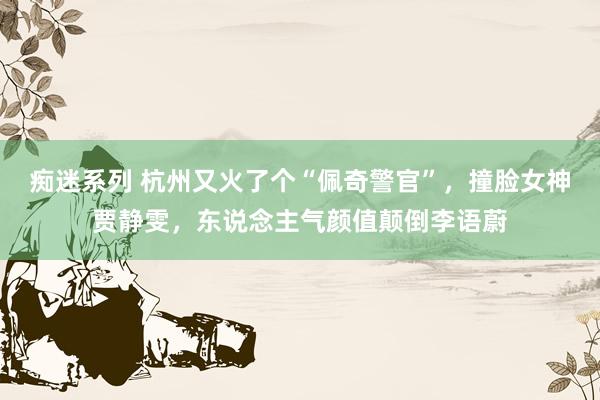 痴迷系列 杭州又火了个“佩奇警官”,撞脸女神贾静雯,东说念主气颜值颠倒李语蔚