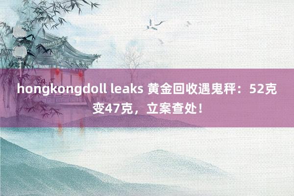 hongkongdoll leaks 黄金回收遇鬼秤:52克变47克,立案查处!