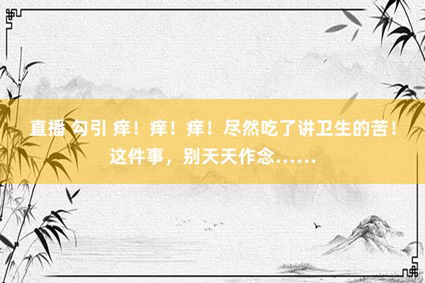 直播 勾引 痒!痒!痒!尽然吃了讲卫生的苦!这件事,别天天作念……