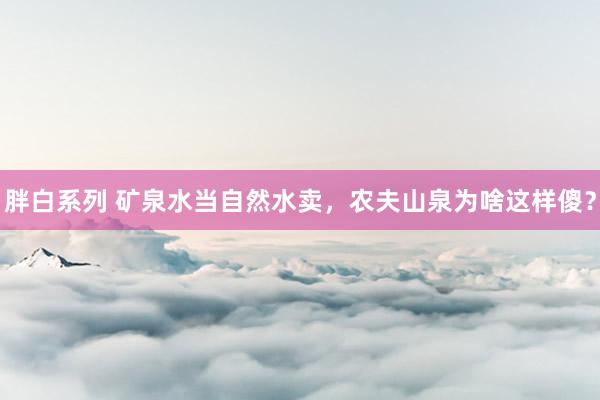 胖白系列 矿泉水当自然水卖,农夫山泉为啥这样傻?