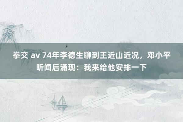 拳交 av 74年李德生聊到王近山近况,邓小平听闻后涌现:我来给他安排一下
