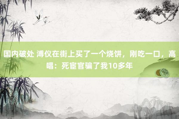 国内破处 溥仪在街上买了一个烧饼,刚吃一口,高唱:死宦官骗了我10多年