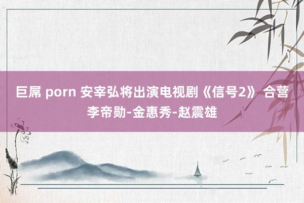 巨屌 porn 安宰弘将出演电视剧《信号2》 合营李帝勋-金惠秀-赵震雄