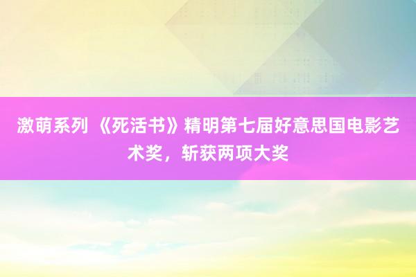 激萌系列 《死活书》精明第七届好意思国电影艺术奖,斩获两项大奖