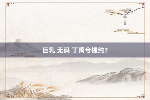 巨乳 无码 丁禹兮提纯?