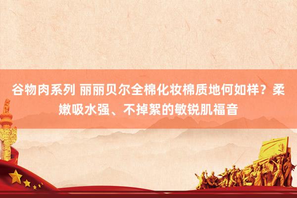 谷物肉系列 丽丽贝尔全棉化妆棉质地何如样?柔嫩吸水强、不掉絮的敏锐肌福音