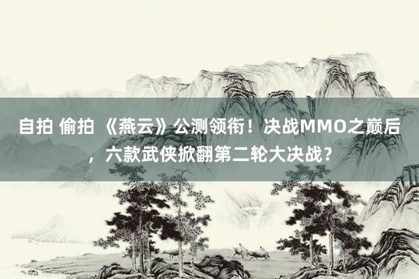 自拍 偷拍 《燕云》公测领衔!决战MMO之巅后,六款武侠掀翻第二轮大决战?
