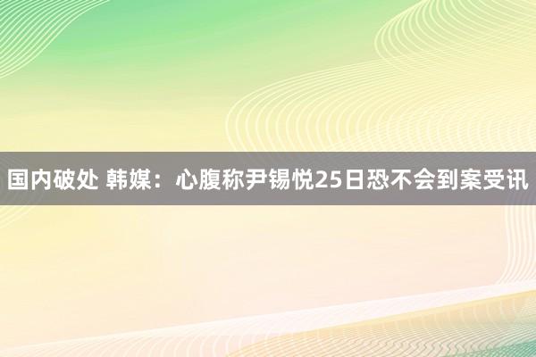 国内破处 韩媒:心腹称尹锡悦25日恐不会到案受讯