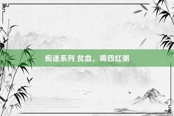 痴迷系列 贫血,喝四红粥