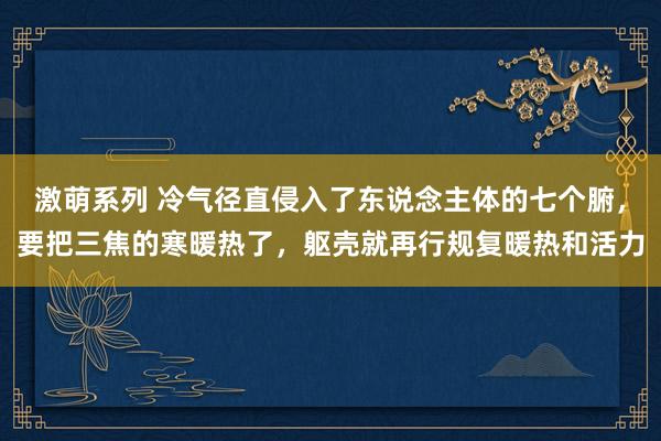 激萌系列 冷气径直侵入了东说念主体的七个腑,要把三焦的寒暖热了,躯壳就再行规复暖热和活力