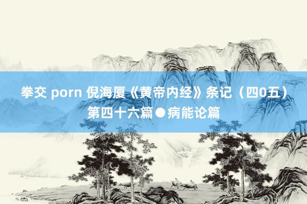 拳交 porn 倪海厦《黄帝内经》条记(四0五)第四十六篇●病能论篇
