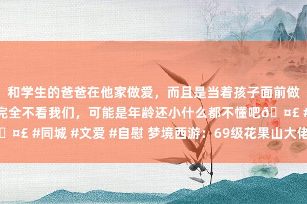 和学生的爸爸在他家做爱,而且是当着孩子面前做爱,太刺激了,孩子完全不看我们,可能是年龄还小什么都不懂吧🤣 #同城 #文爱 #自慰 梦境西游:69级花果山大佬,全身6件无级别