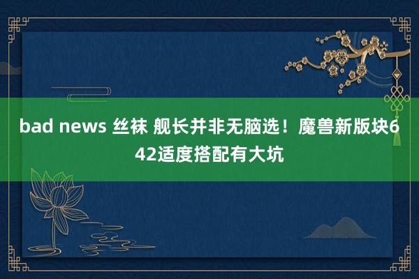 bad news 丝袜 舰长并非无脑选!魔兽新版块642适度搭配有大坑