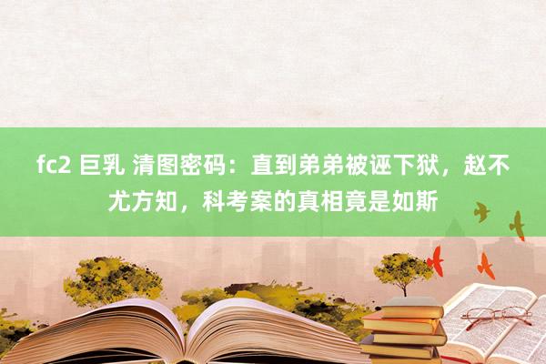 fc2 巨乳 清图密码:直到弟弟被诬下狱,赵不尤方知,科考案的真相竟是如斯