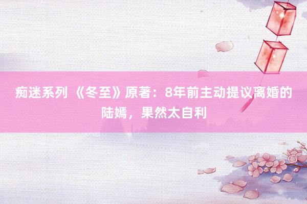 痴迷系列 《冬至》原著:8年前主动提议离婚的陆嫣,果然太自利
