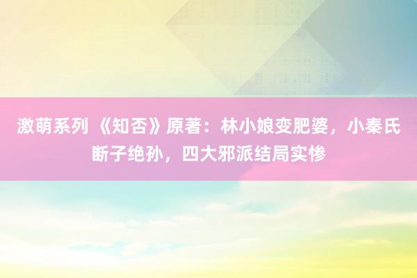 激萌系列 《知否》原著:林小娘变肥婆,小秦氏断子绝孙,四大邪派结局实惨