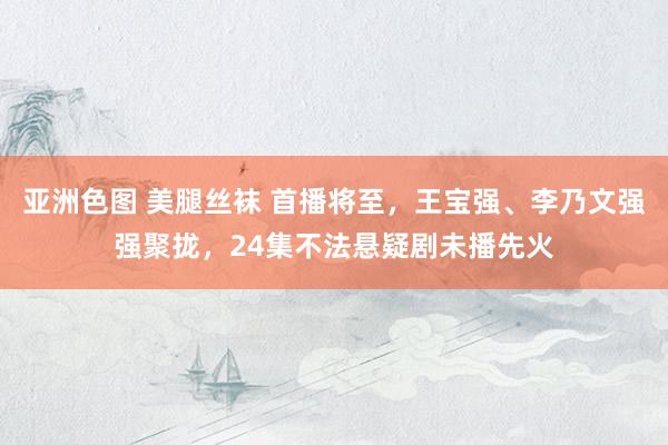 亚洲色图 美腿丝袜 首播将至,王宝强、李乃文强强聚拢,24集不法悬疑剧未播先火