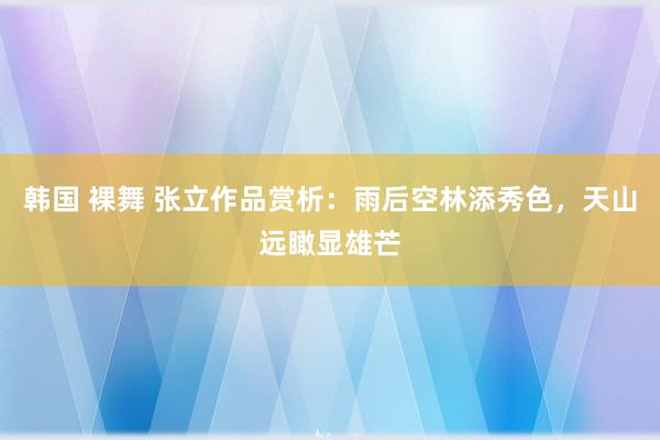 韩国 裸舞 张立作品赏析:雨后空林添秀色,天山远瞰显雄芒