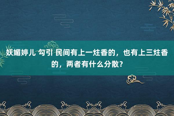 妖媚婷儿 勾引 民间有上一炷香的,也有上三炷香的,两者有什么分散?