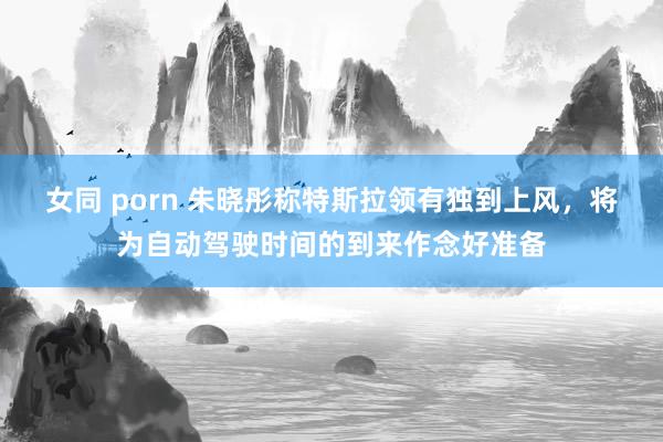 女同 porn 朱晓彤称特斯拉领有独到上风,将为自动驾驶时间的到来作念好准备